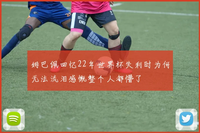 姆巴佩回忆22年世界杯失利时为何无法流泪感慨整个人都懵了