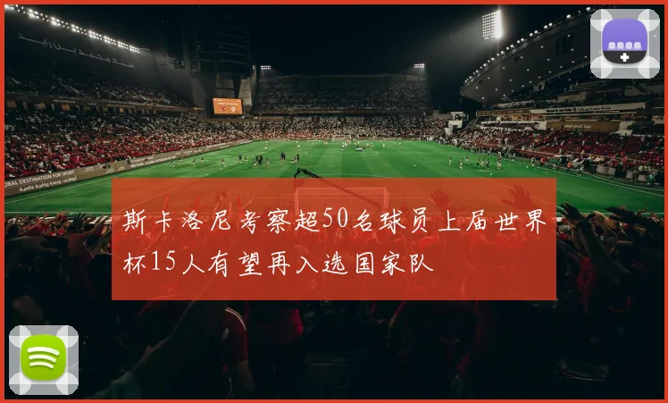 斯卡洛尼考察超50名球员上届世界杯15人有望再入选国家队