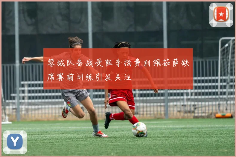 蓉城队备战受阻李扬费利佩茹萨缺席赛前训练引发关注
