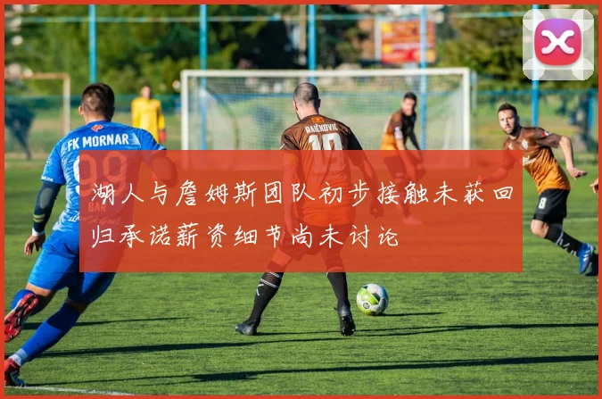 湖人与詹姆斯团队初步接触未获回归承诺薪资细节尚未讨论