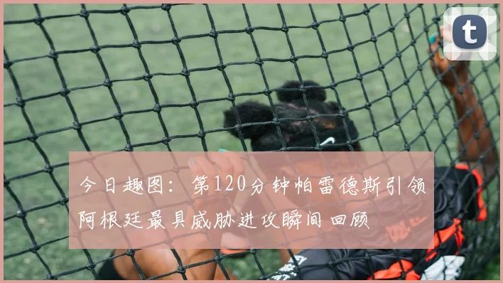 今日趣图：第120分钟帕雷德斯引领阿根廷最具威胁进攻瞬间回顾