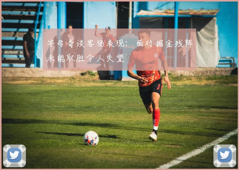 字母哥谈客场表现：面对掘金残阵未能取胜令人失望