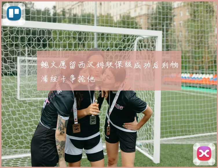 鲍文愿留西汉姆联保级成功后利物浦纽卡争抢他