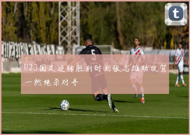 U23国足逆转胜利时刻张志雄助攻贺一然绝杀对手