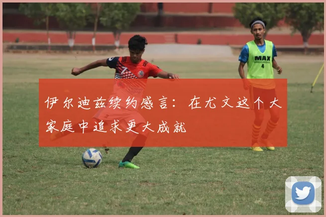 伊尔迪兹续约感言：在尤文这个大家庭中追求更大成就