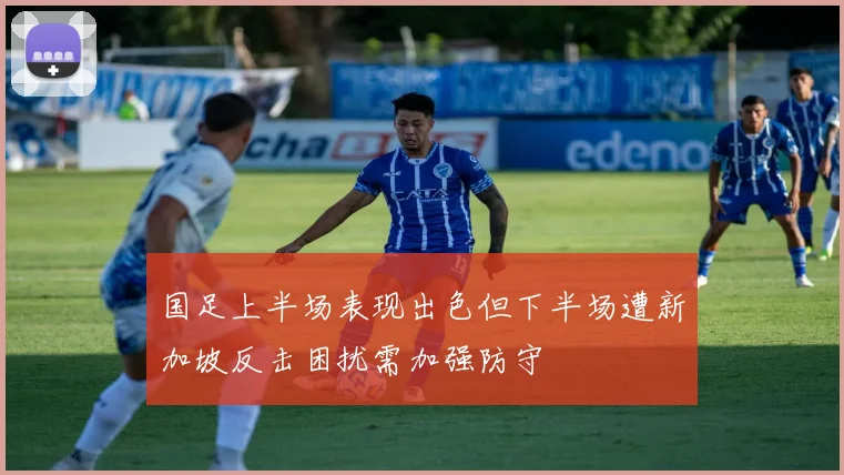 国足上半场表现出色但下半场遭新加坡反击困扰需加强防守