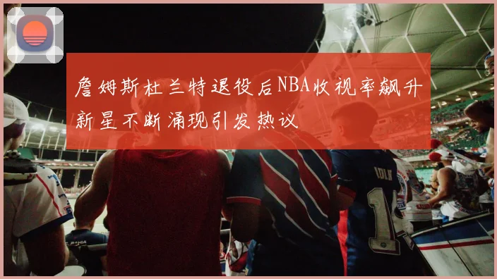詹姆斯杜兰特退役后NBA收视率飙升新星不断涌现引发热议