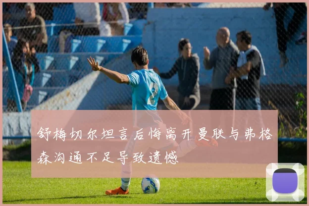 舒梅切尔坦言后悔离开曼联与弗格森沟通不足导致遗憾