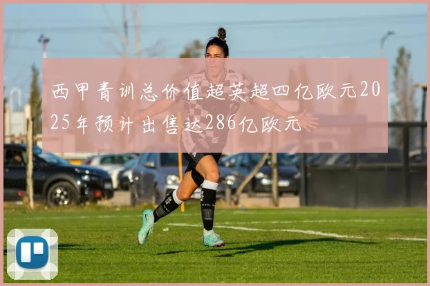 西甲青训总价值超英超四亿欧元2025年预计出售达286亿欧元