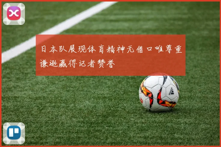 日本队展现体育精神无借口唯尊重谦逊赢得记者赞誉