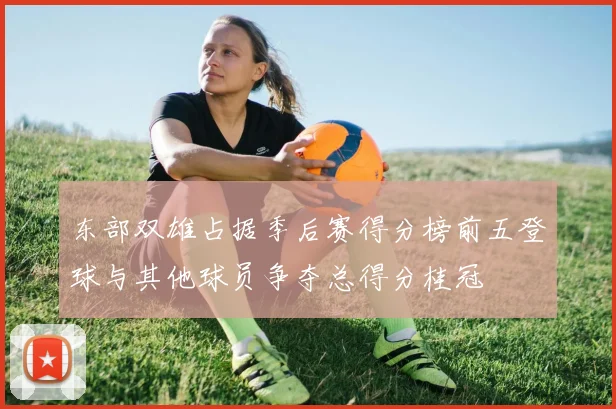 东部双雄占据季后赛得分榜前五登球与其他球员争夺总得分桂冠