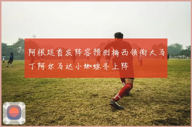 阿根廷首发阵容预测梅西领衔大马丁阿尔马达小蜘蛛齐上阵