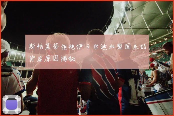 斯帕莱蒂拒绝伊卡尔迪加盟国米的背后原因揭秘