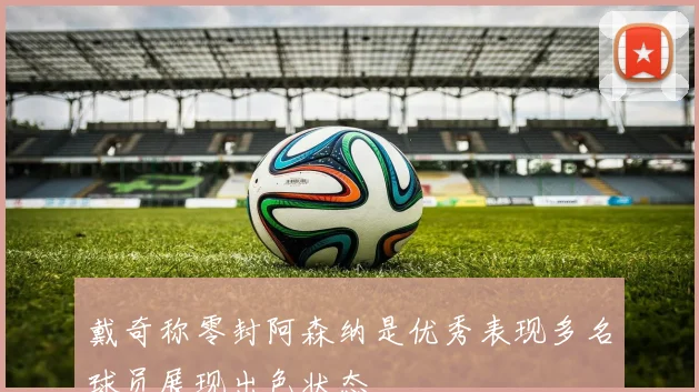 戴奇称零封阿森纳是优秀表现多名球员展现出色状态