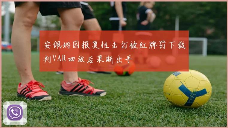 安佩姆因报复性击打被红牌罚下裁判VAR回放后果断出手