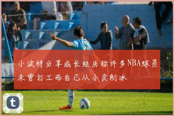 小波特分享成长经历称许多NBA球员未曾打工而自己从小卖刨冰