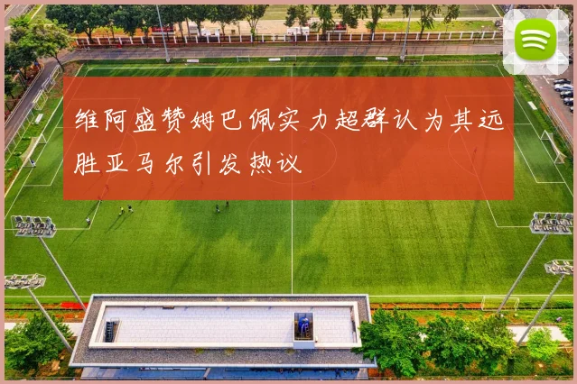 维阿盛赞姆巴佩实力超群认为其远胜亚马尔引发热议